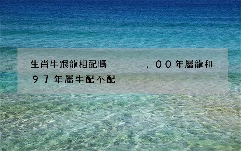 生肖牛跟龍相配嗎，00年屬龍和97年屬牛配不配